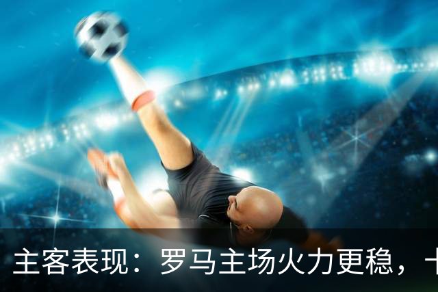 主客表现：罗马主场火力更稳，卡利亚里刚遭惨败