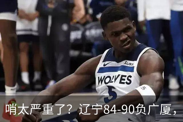 哨太严重了？辽宁84-90负广厦，丑话说在前面，自身问题非常直观