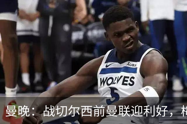 曼晚：战切尔西前曼联迎利好，梅努伤愈复出缓解卡里克下课危机