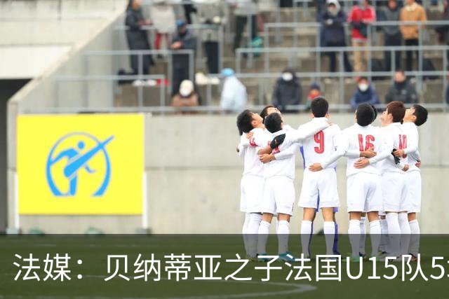 法媒：贝纳蒂亚之子法国U15队5场5球，14岁跳级代表马赛U17