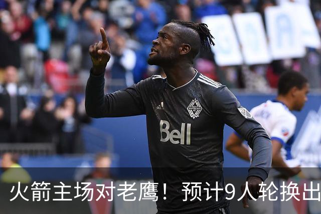 火箭主场对老鹰！预计9人轮换出炉：范乔丹复出，饼皇上位，3射手齐聚2阵